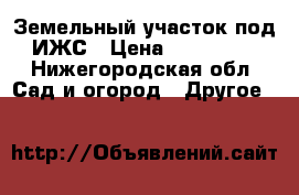 Земельный участок под ИЖС › Цена ­ 300 000 - Нижегородская обл. Сад и огород » Другое   